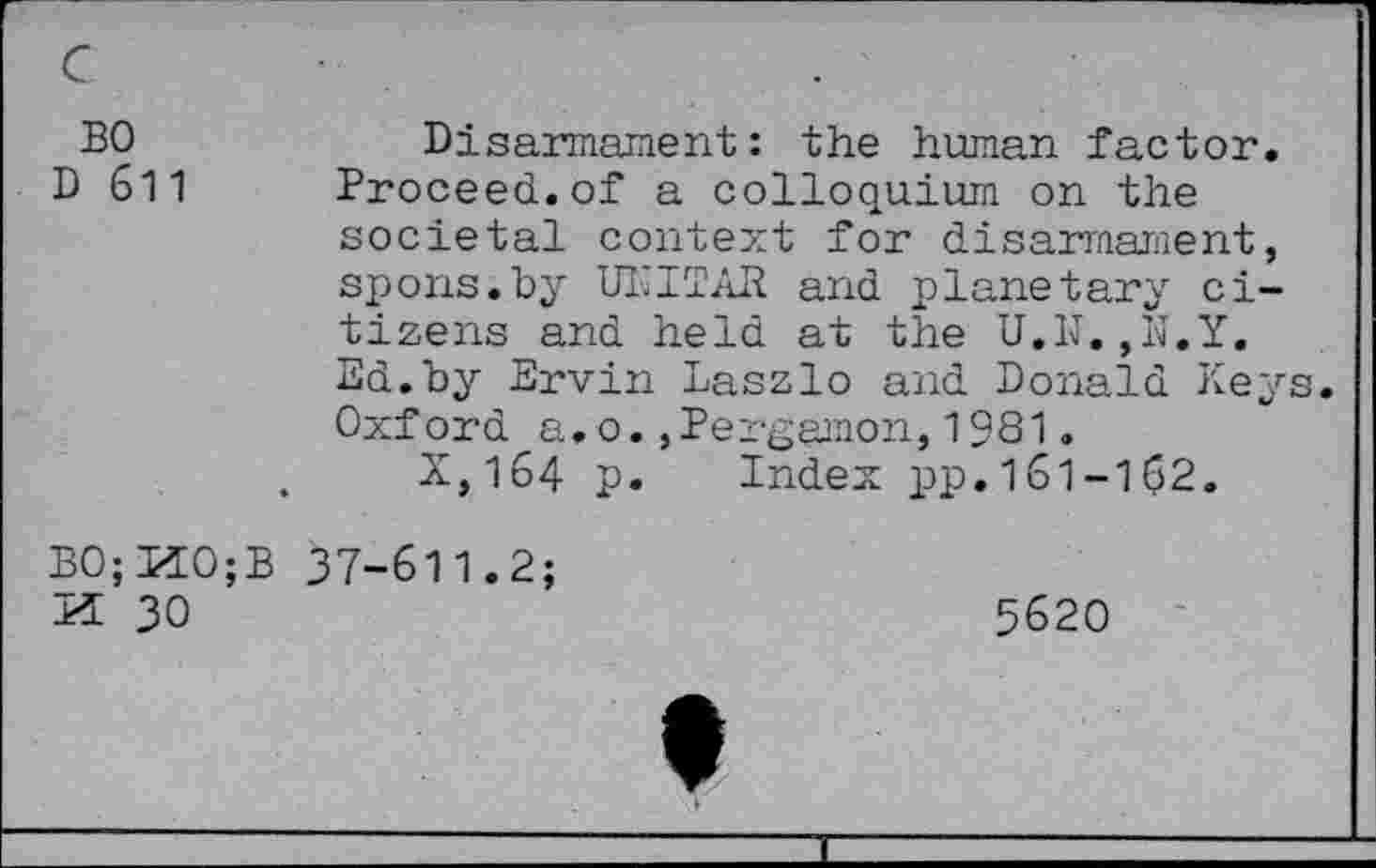 ﻿BO
D 611
Disarmament: the human factor.
Proceed.of a colloquium on the societal context for disarmament, spons.by UNITAR and planetary citizens and held at the U.1J.,N.Y. Ed.by Ervin Laszlo and Donald Keys. Oxford a,o.,Pergamon,1981.
X,164 p. Index pp.161-102.
BO; HO;
H 30
37-611.2;
5620